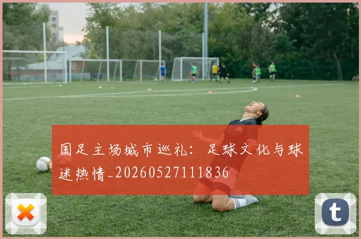 国足主场城市巡礼：足球文化与球迷热情_20260527111836