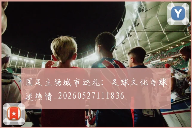 国足主场城市巡礼:足球文化与球迷热情_20260527111836