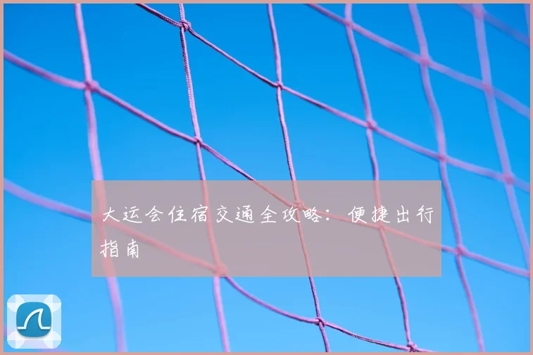 大运会住宿交通全攻略:便捷出行指南