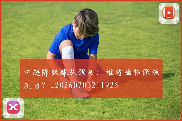 中超降级球队预测:谁将面临保级压力?_20260703211925