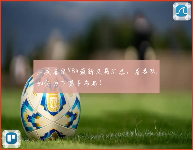 尘埃落定NBA最新交易汇总，看各队如何为下赛季布局！