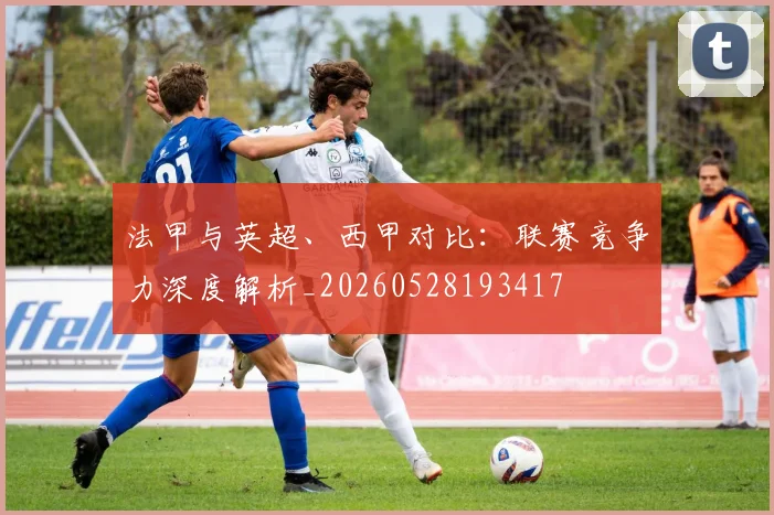 法甲与英超、西甲对比:联赛竞争力深度解析_20260528193417