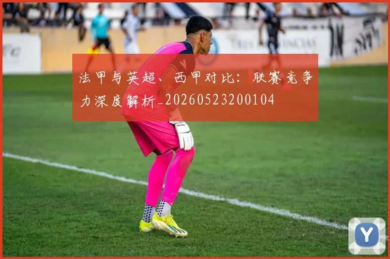 法甲与英超、西甲对比:联赛竞争力深度解析_20260523200104