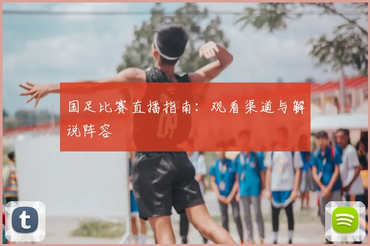 国足比赛直播指南:观看渠道与解说阵容