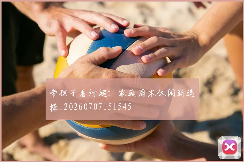 带孩子看村超：家庭周末休闲新选择_20260707151545
