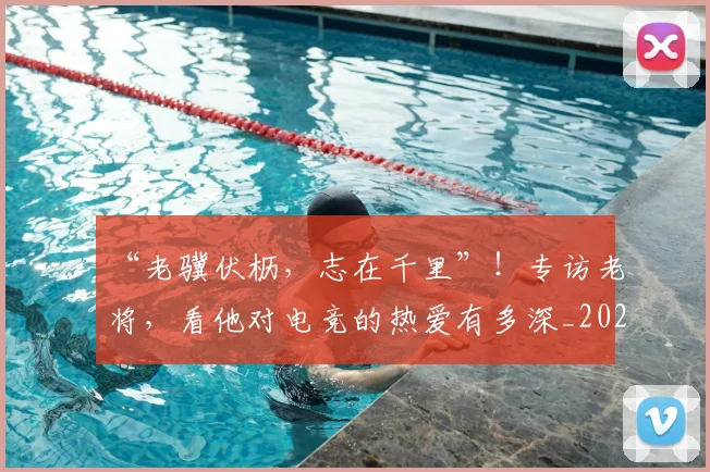 “老骥伏枥,志在千里”!专访老将,看他对电竞的热爱有多深_20260702172940