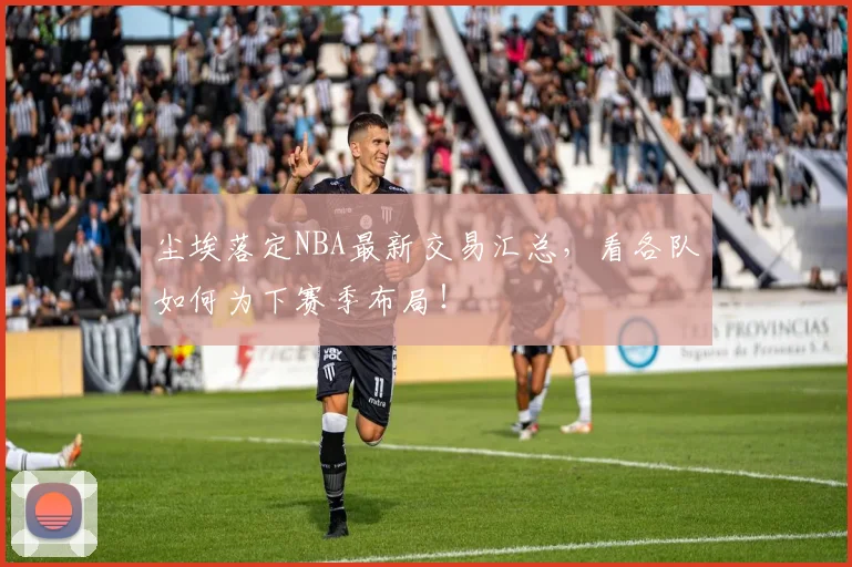尘埃落定NBA最新交易汇总，看各队如何为下赛季布局！
