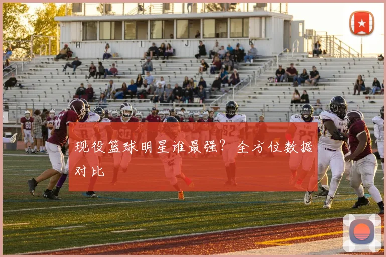 现役篮球明星谁最强?全方位数据对比